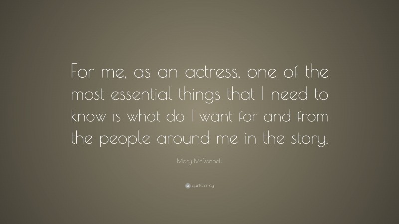 Mary McDonnell Quote: “For me, as an actress, one of the most essential things that I need to know is what do I want for and from the people around me in the story.”
