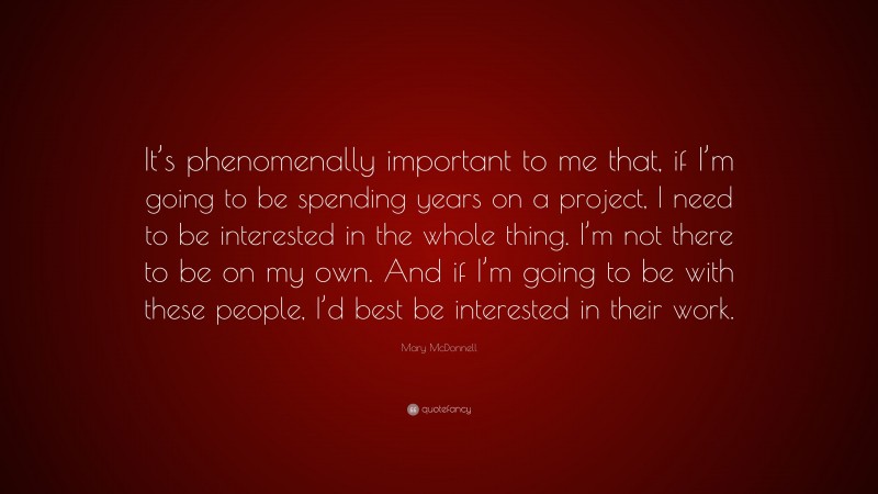 Mary McDonnell Quote: “It’s phenomenally important to me that, if I’m going to be spending years on a project, I need to be interested in the whole thing. I’m not there to be on my own. And if I’m going to be with these people, I’d best be interested in their work.”