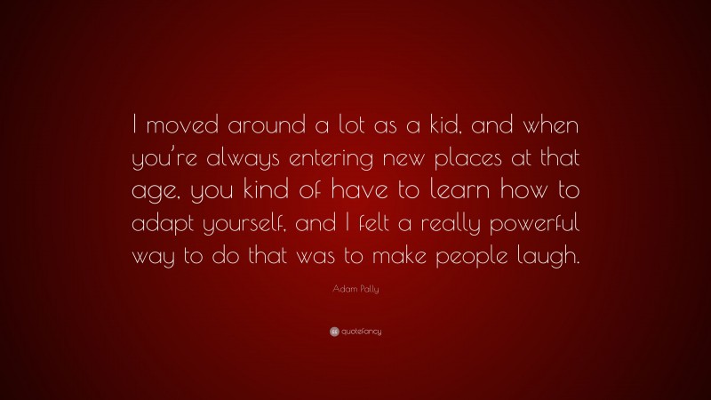 Adam Pally Quote: “I moved around a lot as a kid, and when you’re always entering new places at that age, you kind of have to learn how to adapt yourself, and I felt a really powerful way to do that was to make people laugh.”