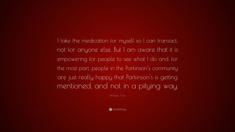 Michael J. Fox Quote: “I take the medication for myself so I can transact, not for anyone else. But I am aware that it is empowering for people to see what I do and, for the most part, people in the Parkinson’s community are just really happy that Parkinson’s is getting mentioned, and not in a pitying way.”