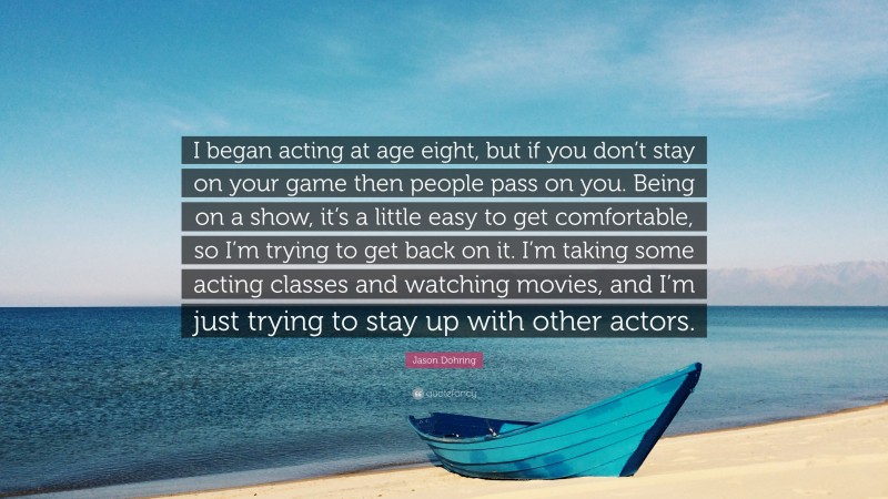 Jason Dohring Quote: “I began acting at age eight, but if you don’t stay on your game then people pass on you. Being on a show, it’s a little easy to get comfortable, so I’m trying to get back on it. I’m taking some acting classes and watching movies, and I’m just trying to stay up with other actors.”