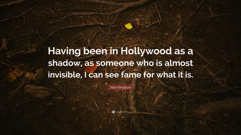 Alex Kingston Quote: “Having been in Hollywood as a shadow, as someone who is almost invisible, I can see fame for what it is.”