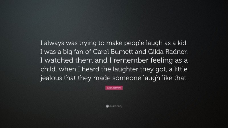 Leah Remini Quote: “I always was trying to make people laugh as a kid. I was a big fan of Carol Burnett and Gilda Radner. I watched them and I remember feeling as a child, when I heard the laughter they got, a little jealous that they made someone laugh like that.”