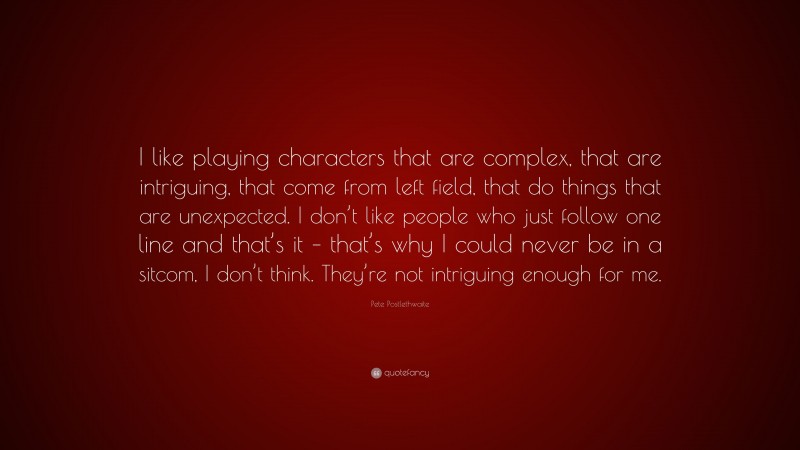 Pete Postlethwaite Quote: “I like playing characters that are complex, that are intriguing, that come from left field, that do things that are unexpected. I don’t like people who just follow one line and that’s it – that’s why I could never be in a sitcom, I don’t think. They’re not intriguing enough for me.”