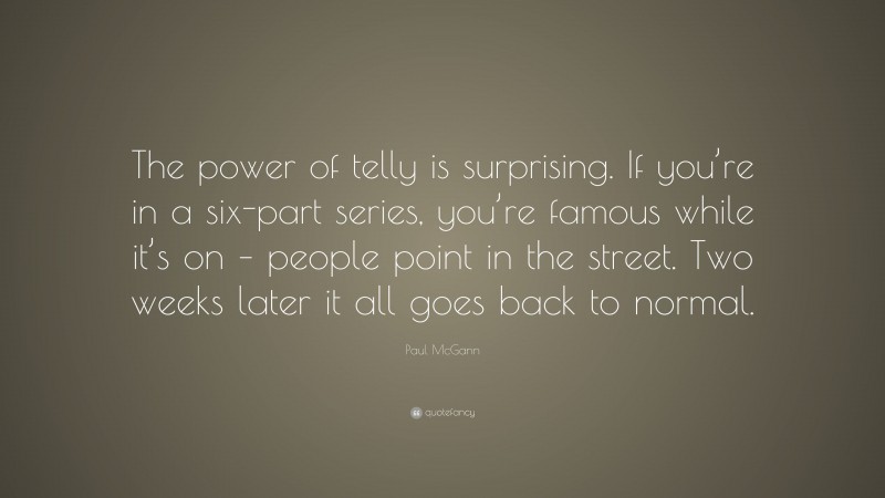 Paul McGann Quote: “The power of telly is surprising. If you’re in a six-part series, you’re famous while it’s on – people point in the street. Two weeks later it all goes back to normal.”