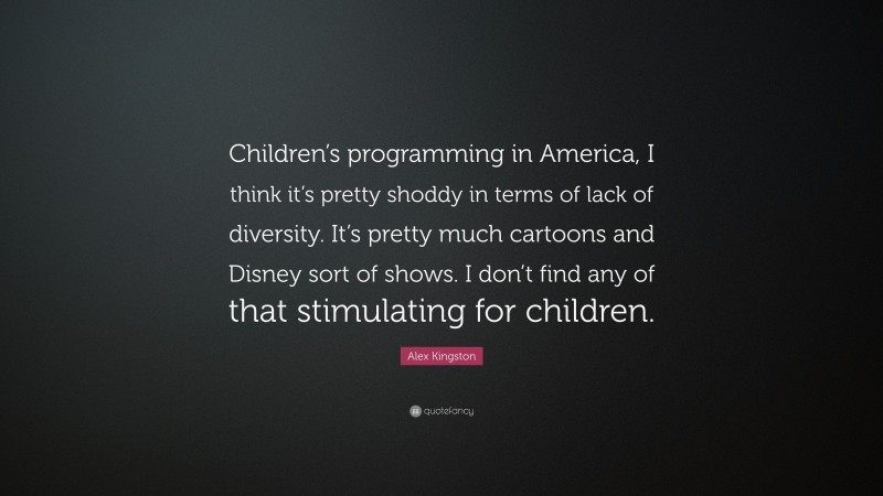 Alex Kingston Quote: “Children’s programming in America, I think it’s pretty shoddy in terms of lack of diversity. It’s pretty much cartoons and Disney sort of shows. I don’t find any of that stimulating for children.”