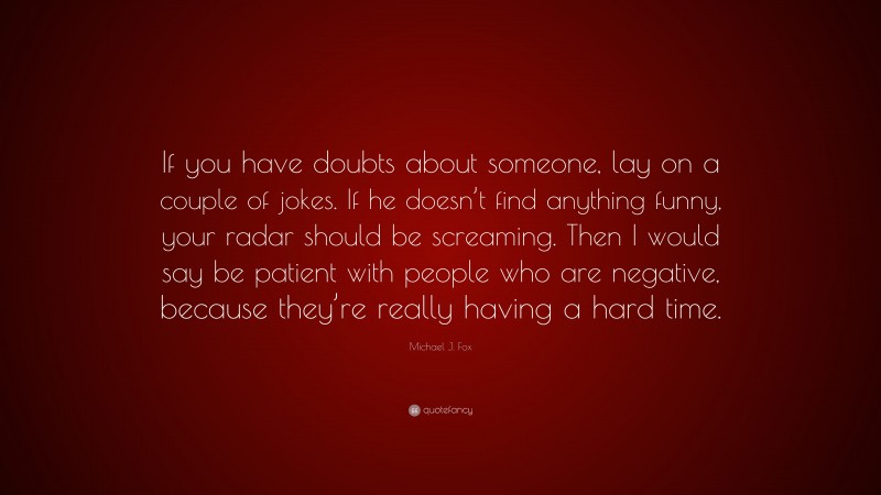 Michael J. Fox Quote: “If you have doubts about someone, lay on a couple of jokes. If he doesn’t find anything funny, your radar should be screaming. Then I would say be patient with people who are negative, because they’re really having a hard time.”