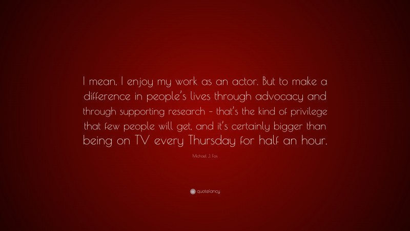 Michael J. Fox Quote: “I mean, I enjoy my work as an actor. But to make a difference in people’s lives through advocacy and through supporting research – that’s the kind of privilege that few people will get, and it’s certainly bigger than being on TV every Thursday for half an hour.”