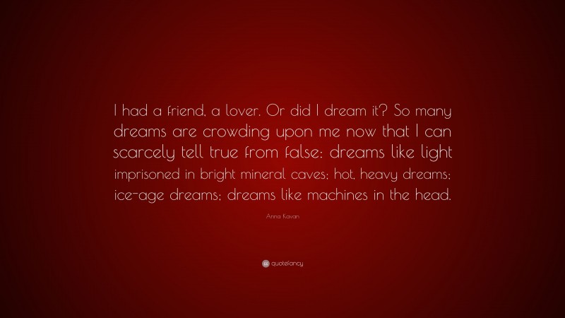 Anna Kavan Quote: “I had a friend, a lover. Or did I dream it? So many dreams are crowding upon me now that I can scarcely tell true from false: dreams like light imprisoned in bright mineral caves; hot, heavy dreams; ice-age dreams; dreams like machines in the head.”