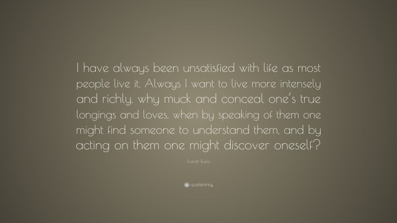 Everett Ruess Quote: “I have always been unsatisfied with life as most people live it. Always I want to live more intensely and richly. why muck and conceal one’s true longings and loves, when by speaking of them one might find someone to understand them, and by acting on them one might discover oneself?”