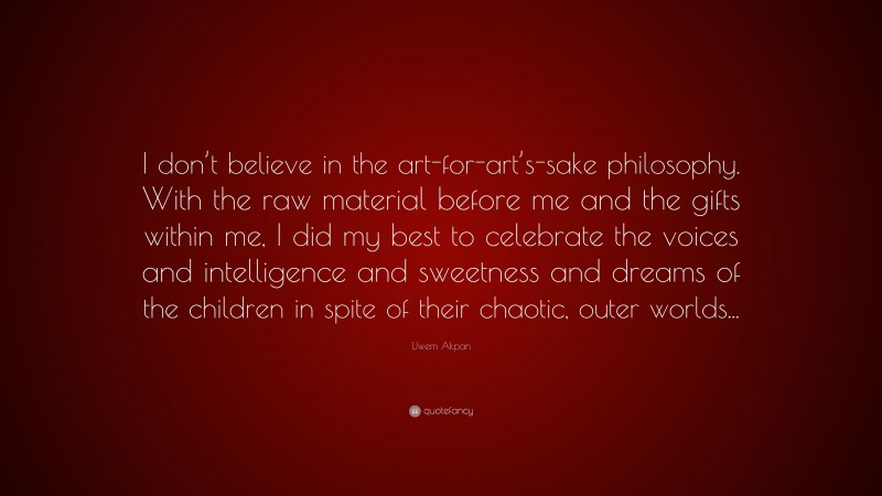 Uwem Akpan Quote: “I don’t believe in the art-for-art’s-sake philosophy. With the raw material before me and the gifts within me, I did my best to celebrate the voices and intelligence and sweetness and dreams of the children in spite of their chaotic, outer worlds...”