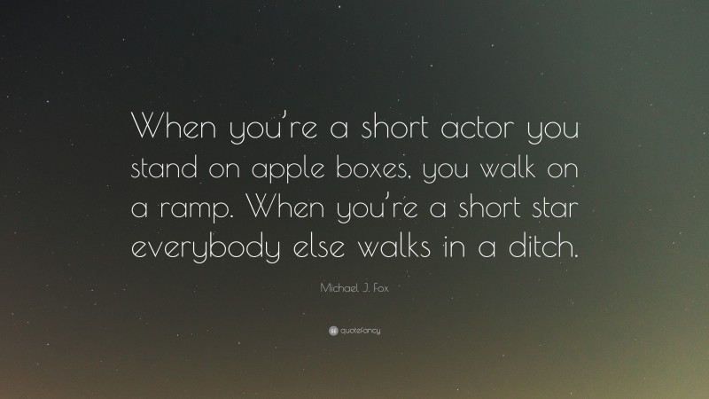 Michael J. Fox Quote: “When you’re a short actor you stand on apple boxes, you walk on a ramp. When you’re a short star everybody else walks in a ditch.”