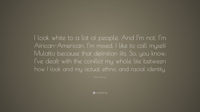 Mat Johnson Quote: “I look white to a lot of people. And I’m not. I’m African-American. I’m mixed. I like to call myself Mulatto because that definition fits. So, you know, I’ve dealt with the conflict my whole life between how I look and my actual ethnic and racial identity.”