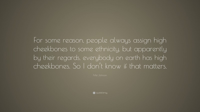 Mat Johnson Quote: “For some reason, people always assign high cheekbones to some ethnicity, but apparently by their regards, everybody on earth has high cheekbones. So I don’t know if that matters.”