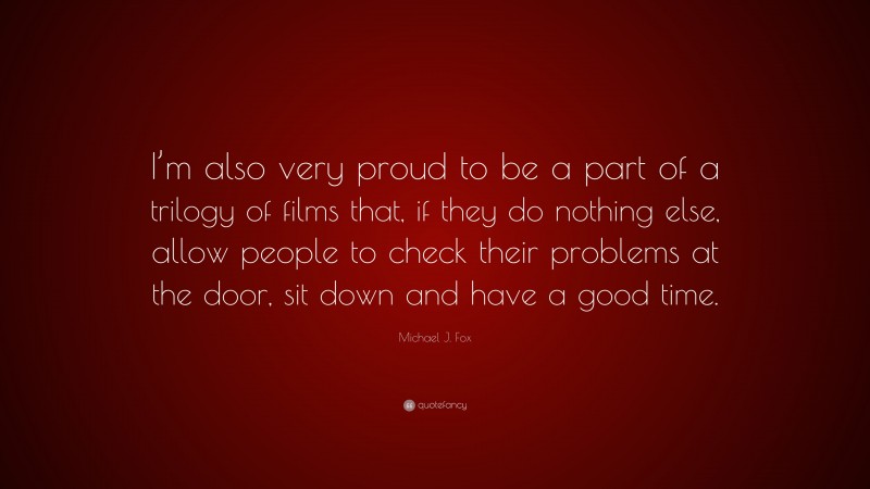 Michael J. Fox Quote: “I’m also very proud to be a part of a trilogy of films that, if they do nothing else, allow people to check their problems at the door, sit down and have a good time.”