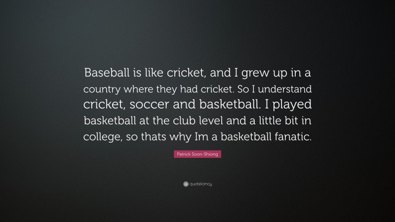 Patrick Soon-Shiong Quote: “Baseball is like cricket, and I grew up in a country where they had cricket. So I understand cricket, soccer and basketball. I played basketball at the club level and a little bit in college, so thats why Im a basketball fanatic.”