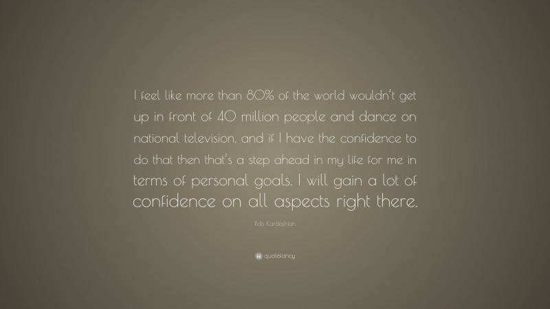 Rob Kardashian Quote: “I feel like more than 80% of the world wouldn’t get up in front of 40 million people and dance on national television, and if I have the confidence to do that then that’s a step ahead in my life for me in terms of personal goals. I will gain a lot of confidence on all aspects right there.”