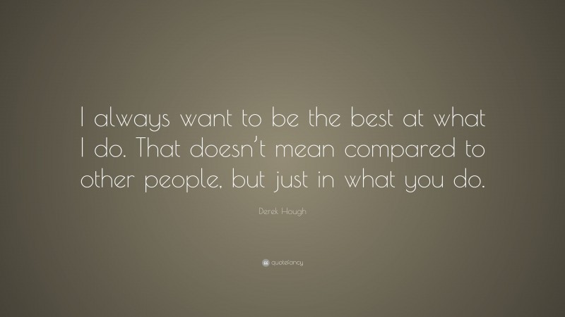 Derek Hough Quote: “I always want to be the best at what I do. That doesn’t mean compared to other people, but just in what you do.”