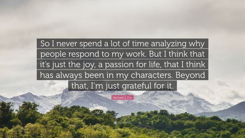Michael J. Fox Quote: “So I never spend a lot of time analyzing why people respond to my work. But I think that it’s just the joy, a passion for life, that I think has always been in my characters. Beyond that, I’m just grateful for it.”