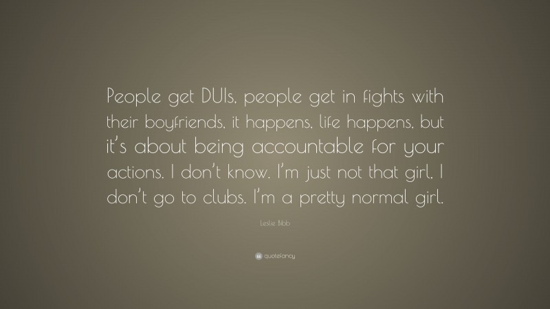 Leslie Bibb Quote: “People get DUIs, people get in fights with their boyfriends, it happens, life happens, but it’s about being accountable for your actions. I don’t know. I’m just not that girl, I don’t go to clubs. I’m a pretty normal girl.”