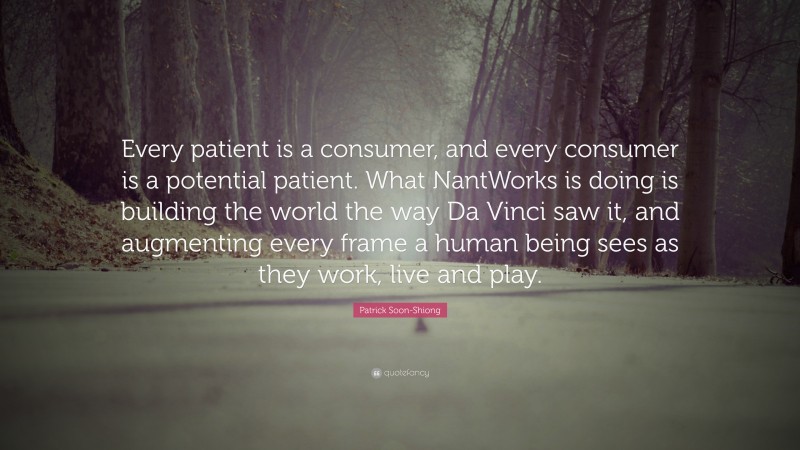 Patrick Soon-Shiong Quote: “Every patient is a consumer, and every consumer is a potential patient. What NantWorks is doing is building the world the way Da Vinci saw it, and augmenting every frame a human being sees as they work, live and play.”