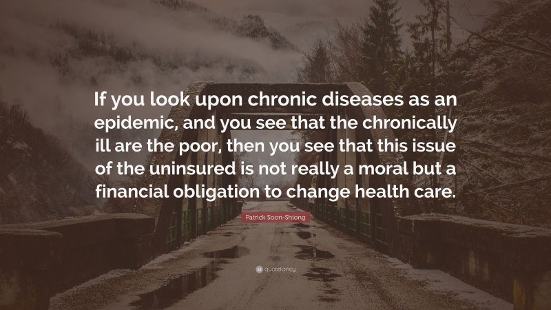 Patrick Soon-Shiong Quote: “If you look upon chronic diseases as an epidemic, and you see that the chronically ill are the poor, then you see that this issue of the uninsured is not really a moral but a financial obligation to change health care.”