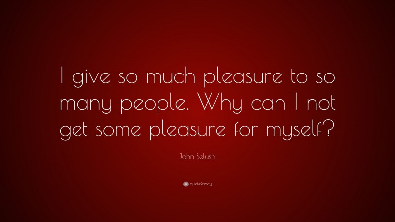 John Belushi Quote: “I give so much pleasure to so many people. Why can I not get some pleasure for myself?”