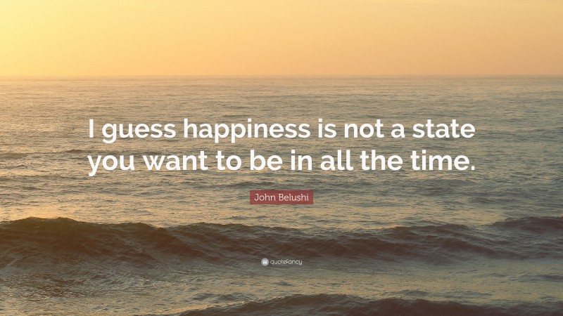 John Belushi Quote: “I guess happiness is not a state you want to be in all the time.”