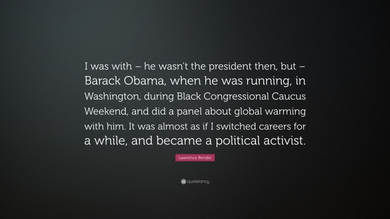 Lawrence Bender Quote: “I was with – he wasn’t the president then, but – Barack Obama, when he was running, in Washington, during Black Congressional Caucus Weekend, and did a panel about global warming with him. It was almost as if I switched careers for a while, and became a political activist.”