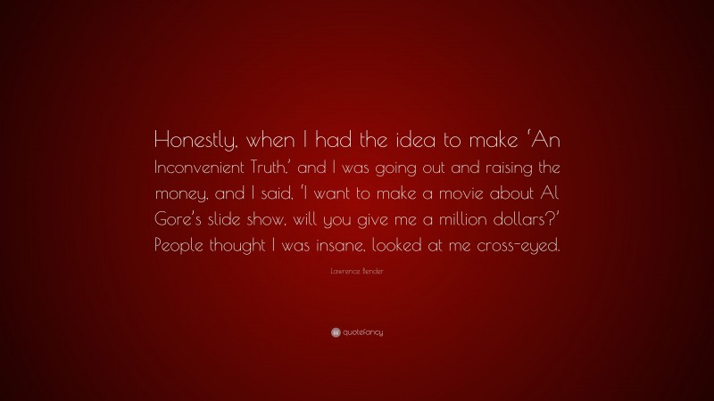 Lawrence Bender Quote: “Honestly, when I had the idea to make ‘An Inconvenient Truth,’ and I was going out and raising the money, and I said, ‘I want to make a movie about Al Gore’s slide show, will you give me a million dollars?’ People thought I was insane, looked at me cross-eyed.”