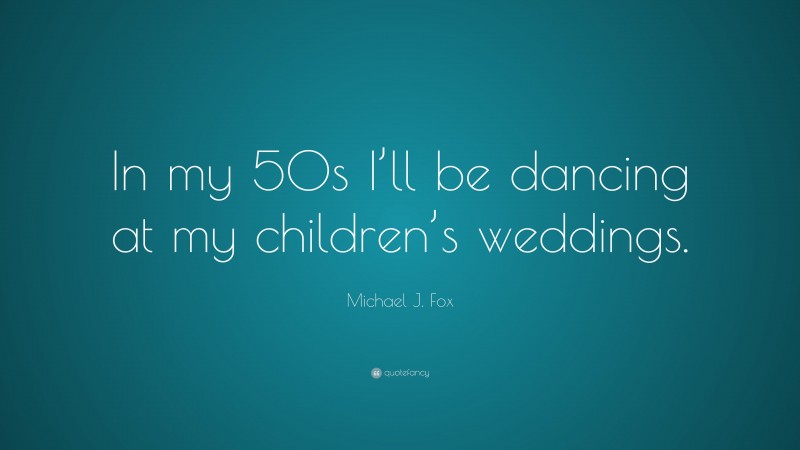 Michael J. Fox Quote: “In my 50s I’ll be dancing at my children’s weddings.”
