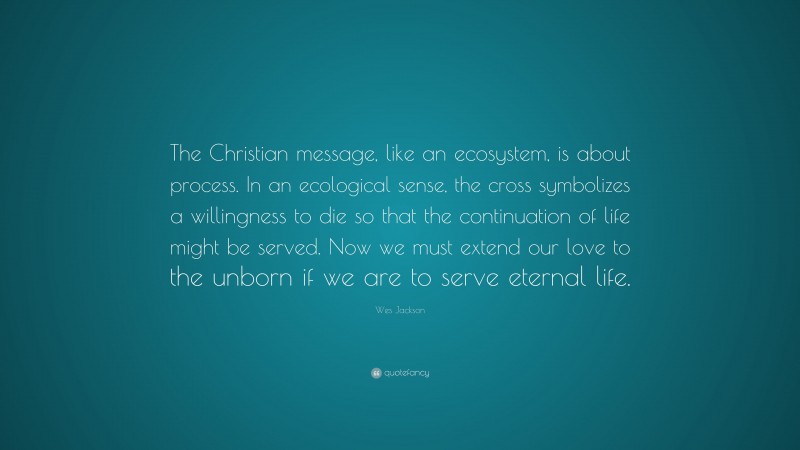 Wes Jackson Quote: “The Christian message, like an ecosystem, is about process. In an ecological sense, the cross symbolizes a willingness to die so that the continuation of life might be served. Now we must extend our love to the unborn if we are to serve eternal life.”
