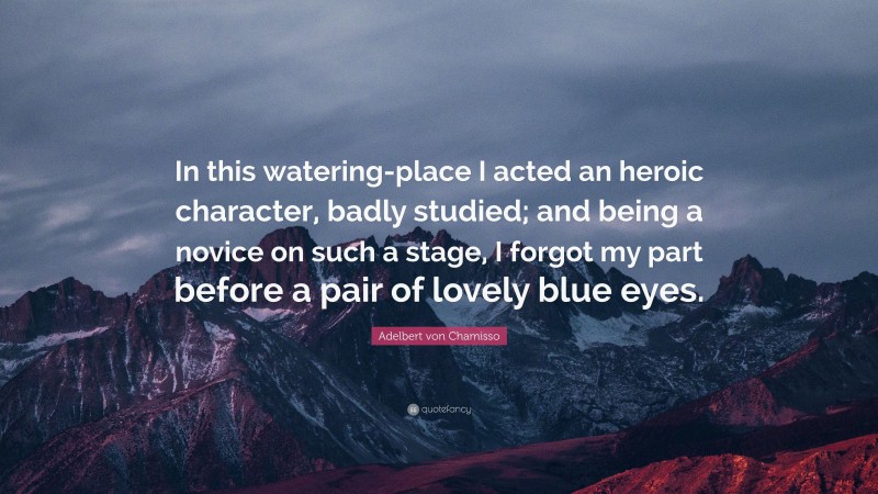 Adelbert von Chamisso Quote: “In this watering-place I acted an heroic character, badly studied; and being a novice on such a stage, I forgot my part before a pair of lovely blue eyes.”
