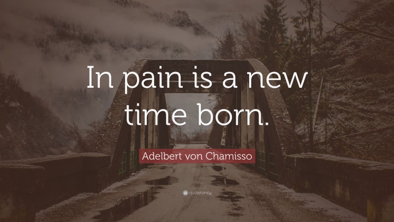Adelbert von Chamisso Quote: “In pain is a new time born.”