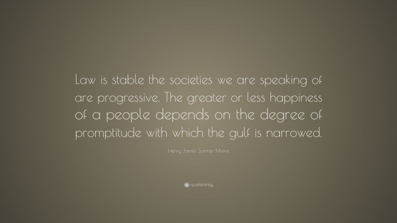 Henry James Sumner Maine Quote: “Law is stable the societies we are speaking of are progressive. The greater or less happiness of a people depends on the degree of promptitude with which the gulf is narrowed.”