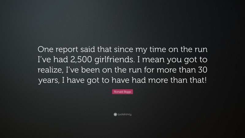 Ronald Biggs Quote: “One report said that since my time on the run I’ve had 2,500 girlfriends. I mean you got to realize, I’ve been on the run for more than 30 years, I have got to have had more than that!”