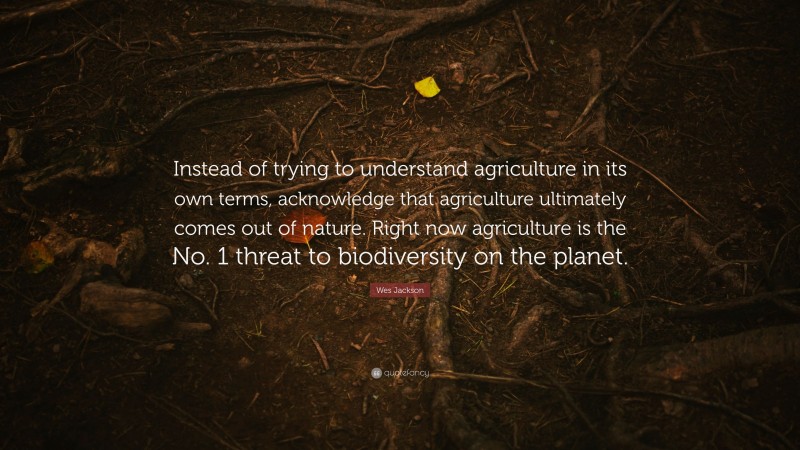 Wes Jackson Quote: “Instead of trying to understand agriculture in its own terms, acknowledge that agriculture ultimately comes out of nature. Right now agriculture is the No. 1 threat to biodiversity on the planet.”