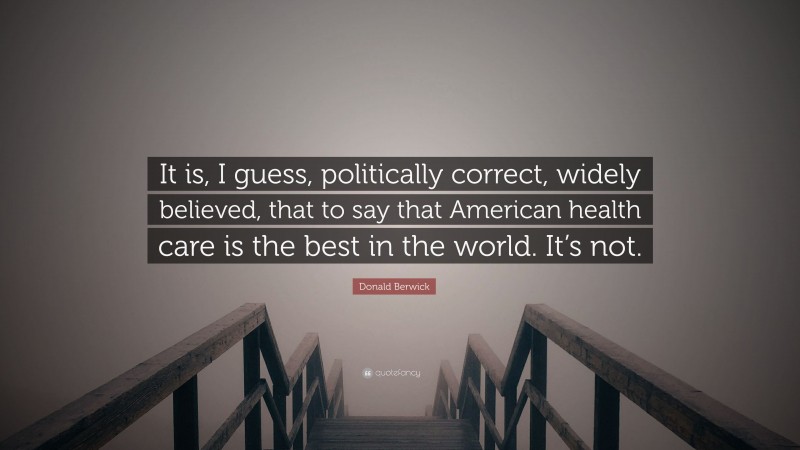 Donald Berwick Quote: “It is, I guess, politically correct, widely believed, that to say that American health care is the best in the world. It’s not.”
