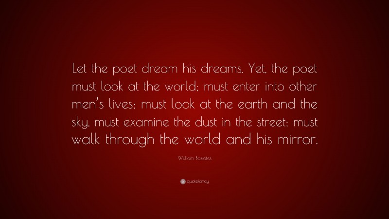 William Baziotes Quote: “Let the poet dream his dreams. Yet, the poet must look at the world; must enter into other men’s lives; must look at the earth and the sky, must examine the dust in the street; must walk through the world and his mirror.”