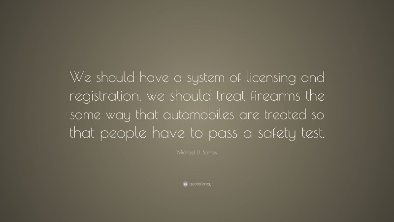 Michael D. Barnes Quote: “We should have a system of licensing and registration, we should treat firearms the same way that automobiles are treated so that people have to pass a safety test.”