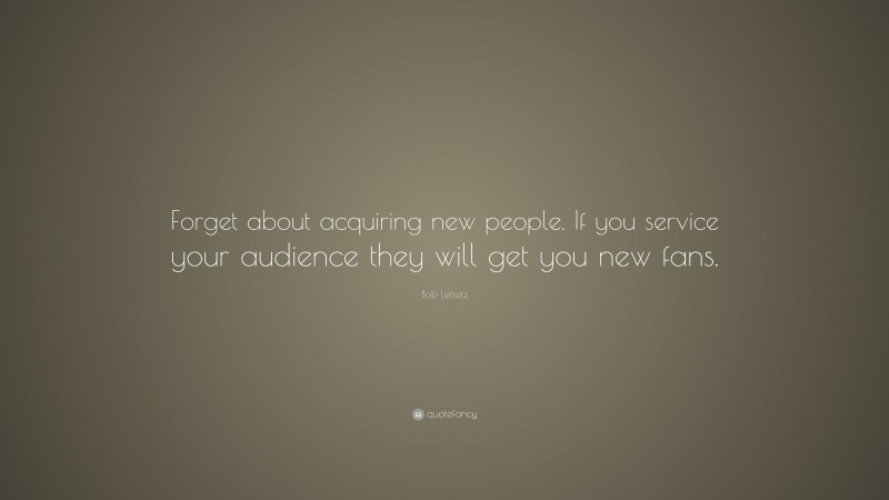 Bob Lefsetz Quote: “Forget about acquiring new people. If you service your audience they will get you new fans.”