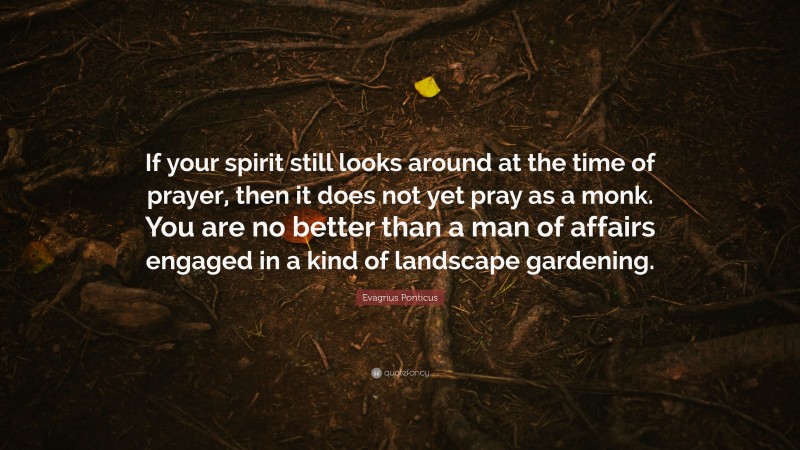 Evagrius Ponticus Quote: “If your spirit still looks around at the time of prayer, then it does not yet pray as a monk. You are no better than a man of affairs engaged in a kind of landscape gardening.”