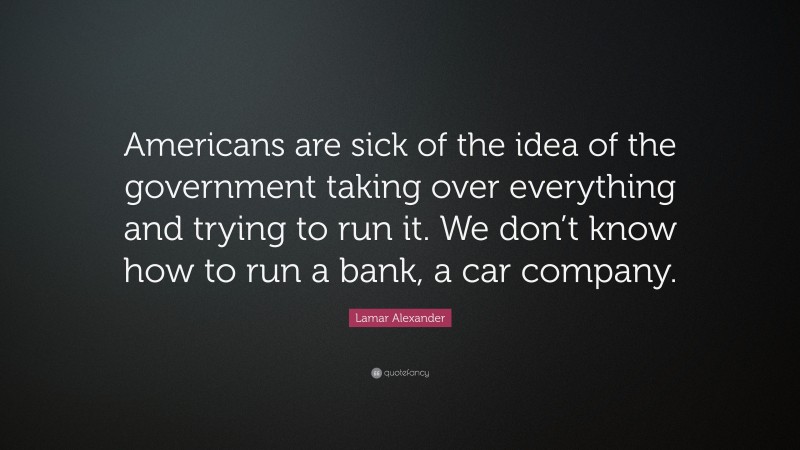 Lamar Alexander Quote: “Americans are sick of the idea of the government taking over everything and trying to run it. We don’t know how to run a bank, a car company.”