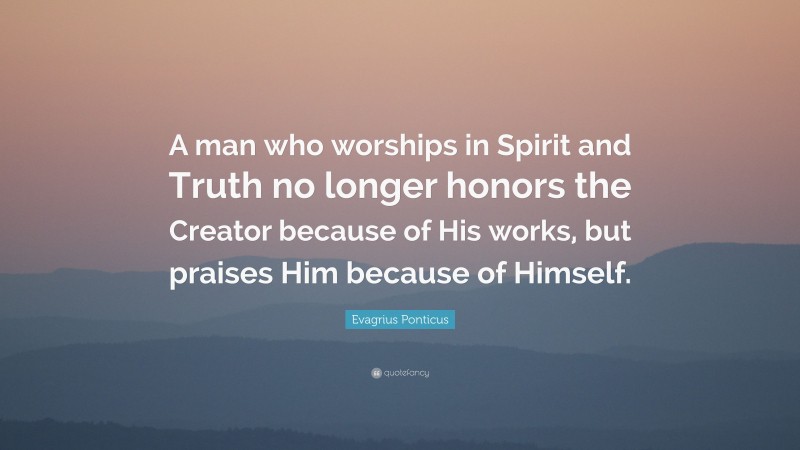 Evagrius Ponticus Quote: “A man who worships in Spirit and Truth no longer honors the Creator because of His works, but praises Him because of Himself.”