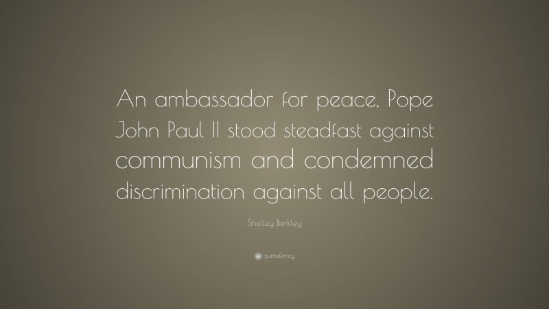 Shelley Berkley Quote: “An ambassador for peace, Pope John Paul II stood steadfast against communism and condemned discrimination against all people.”