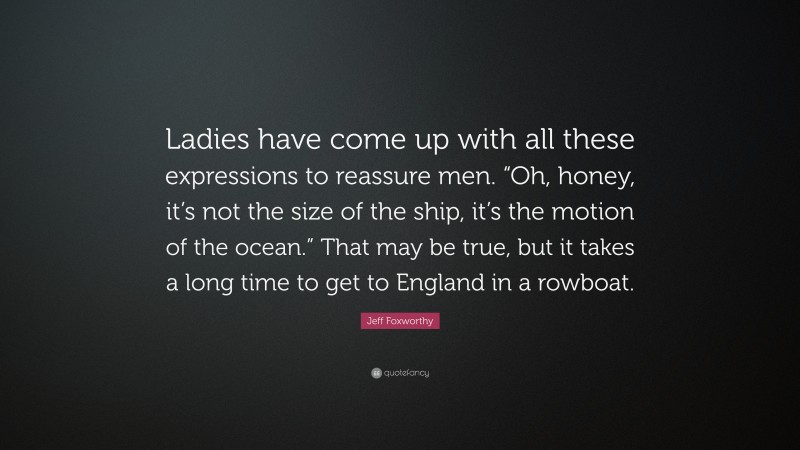 Jeff Foxworthy Quote: “Ladies have come up with all these expressions to reassure men. “Oh, honey, it’s not the size of the ship, it’s the motion of the ocean.” That may be true, but it takes a long time to get to England in a rowboat.”