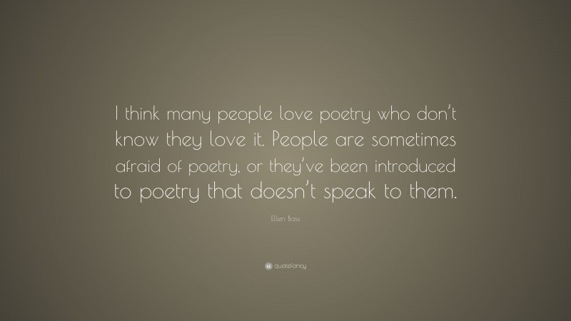 Ellen Bass Quote: “I think many people love poetry who don’t know they love it. People are sometimes afraid of poetry, or they’ve been introduced to poetry that doesn’t speak to them.”
