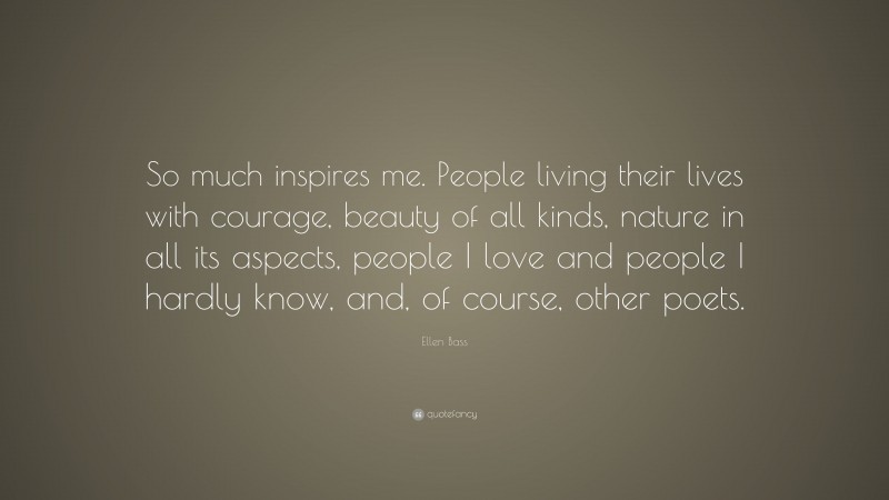 Ellen Bass Quote: “So much inspires me. People living their lives with courage, beauty of all kinds, nature in all its aspects, people I love and people I hardly know, and, of course, other poets.”