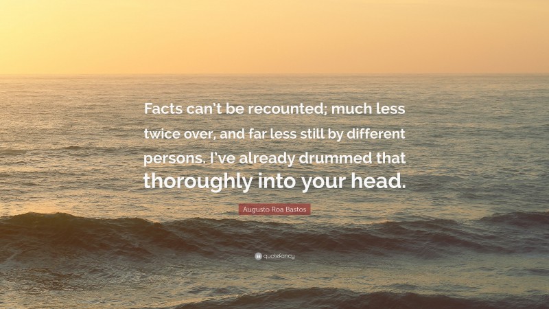 Augusto Roa Bastos Quote: “Facts can’t be recounted; much less twice over, and far less still by different persons. I’ve already drummed that thoroughly into your head.”