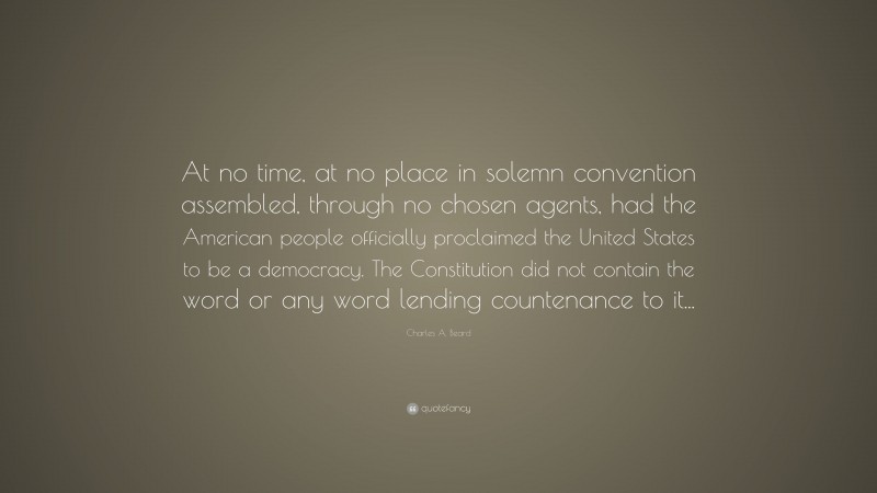 Charles A. Beard Quote: “At no time, at no place in solemn convention assembled, through no chosen agents, had the American people officially proclaimed the United States to be a democracy. The Constitution did not contain the word or any word lending countenance to it...”